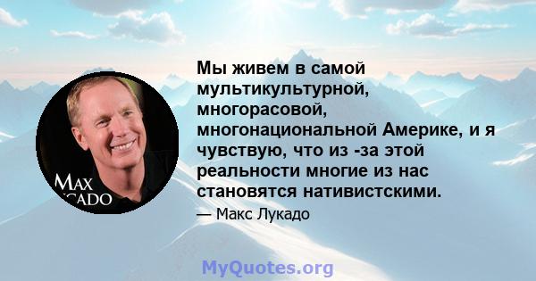 Мы живем в самой мультикультурной, многорасовой, многонациональной Америке, и я чувствую, что из -за этой реальности многие из нас становятся нативистскими.