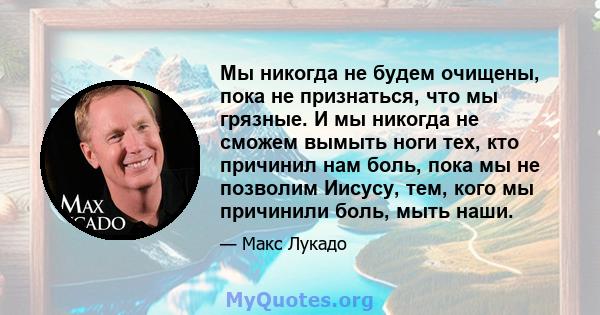 Мы никогда не будем очищены, пока не признаться, что мы грязные. И мы никогда не сможем вымыть ноги тех, кто причинил нам боль, пока мы не позволим Иисусу, тем, кого мы причинили боль, мыть наши.