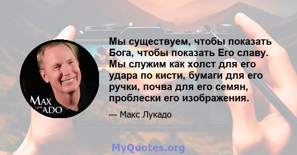 Мы существуем, чтобы показать Бога, чтобы показать Его славу. Мы служим как холст для его удара по кисти, бумаги для его ручки, почва для его семян, проблески его изображения.