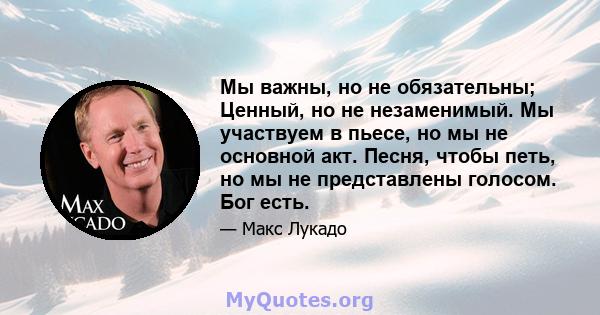 Мы важны, но не обязательны; Ценный, но не незаменимый. Мы участвуем в пьесе, но мы не основной акт. Песня, чтобы петь, но мы не представлены голосом. Бог есть.