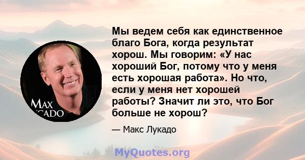 Мы ведем себя как единственное благо Бога, когда результат хорош. Мы говорим: «У нас хороший Бог, потому что у меня есть хорошая работа». Но что, если у меня нет хорошей работы? Значит ли это, что Бог больше не хорош?