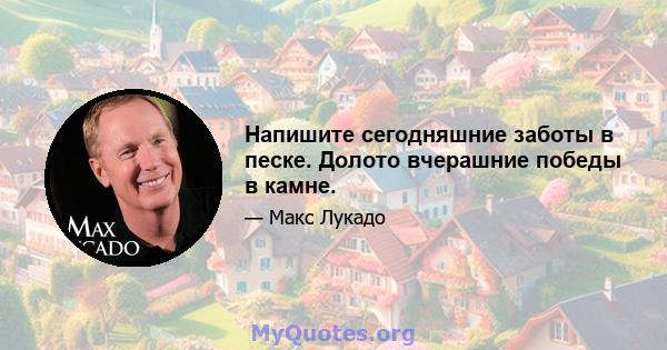 Напишите сегодняшние заботы в песке. Долото вчерашние победы в камне.