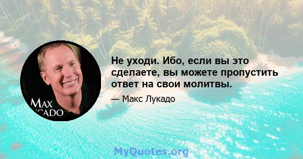 Не уходи. Ибо, если вы это сделаете, вы можете пропустить ответ на свои молитвы.