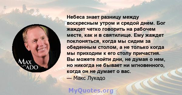 Небеса знает разницу между воскресным утром и средой днем. Бог жаждет четко говорить на рабочем месте, как и в святилище. Ему жаждет поклоняться, когда мы сидим за обеденным столом, а не только когда мы приходим к его