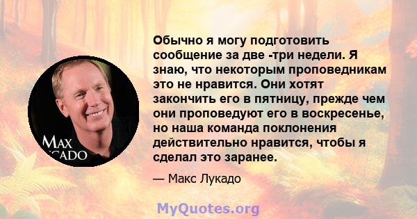 Обычно я могу подготовить сообщение за две -три недели. Я знаю, что некоторым проповедникам это не нравится. Они хотят закончить его в пятницу, прежде чем они проповедуют его в воскресенье, но наша команда поклонения