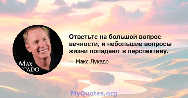 Ответьте на большой вопрос вечности, и небольшие вопросы жизни попадают в перспективу.