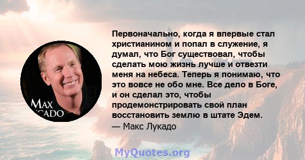 Первоначально, когда я впервые стал христианином и попал в служение, я думал, что Бог существовал, чтобы сделать мою жизнь лучше и отвезти меня на небеса. Теперь я понимаю, что это вовсе не обо мне. Все дело в Боге, и