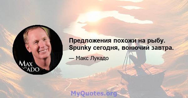 Предложения похожи на рыбу. Spunky сегодня, вонючий завтра.