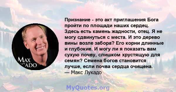 Признание - это акт приглашения Бога пройти по площади наших сердец. Здесь есть камень жадности, отец. Я не могу сдвинуться с места. И это дерево вины возле забора? Его корни длинные и глубокие. И могу ли я показать вам 