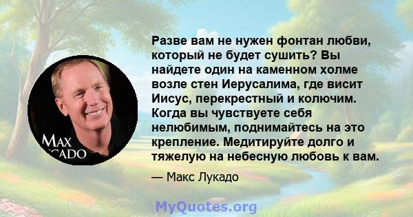 Разве вам не нужен фонтан любви, который не будет сушить? Вы найдете один на каменном холме возле стен Иерусалима, где висит Иисус, перекрестный и колючим. Когда вы чувствуете себя нелюбимым, поднимайтесь на это