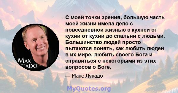 С моей точки зрения, большую часть моей жизни имела дело с повседневной жизнью с кухней от кухни от кухни до спальни с людьми. Большинство людей просто пытаются понять, как любить людей в их мире, любить своего Бога и