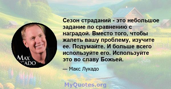 Сезон страданий - это небольшое задание по сравнению с наградой. Вместо того, чтобы жалеть вашу проблему, изучите ее. Подумайте. И больше всего используйте его. Используйте это во славу Божьей.