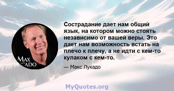 Сострадание дает нам общий язык, на котором можно стоять независимо от вашей веры. Это дает нам возможность встать на плечо к плечу, а не идти с кем-то кулаком с кем-то.