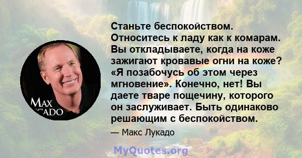 Станьте беспокойством. Относитесь к ладу как к комарам. Вы откладываете, когда на коже зажигают кровавые огни на коже? «Я позабочусь об этом через мгновение». Конечно, нет! Вы даете тваре пощечину, которого он