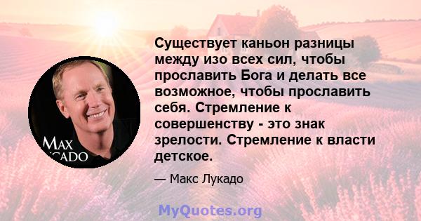 Существует каньон разницы между изо всех сил, чтобы прославить Бога и делать все возможное, чтобы прославить себя. Стремление к совершенству - это знак зрелости. Стремление к власти детское.