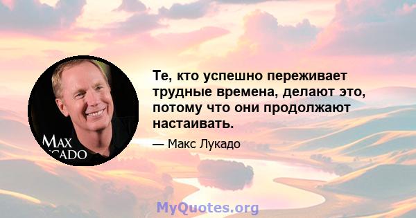 Те, кто успешно переживает трудные времена, делают это, потому что они продолжают настаивать.