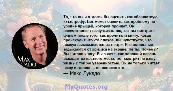 То, что вы и я могли бы оценить как абсолютную катастрофу, Бог может оценить как проблему на уровне прыщей, которая пройдет. Он рассматривает вашу жизнь так, как вы смотрите фильм после того, как прочитали книгу. Когда