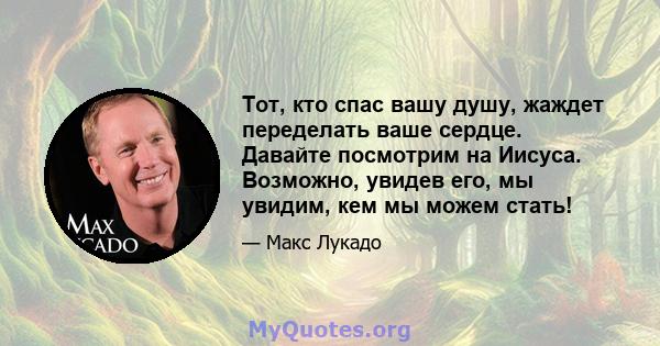 Тот, кто спас вашу душу, жаждет переделать ваше сердце. Давайте посмотрим на Иисуса. Возможно, увидев его, мы увидим, кем мы можем стать!