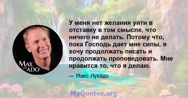 У меня нет желания уйти в отставку в том смысле, что ничего не делать. Потому что, пока Господь дает мне силы, я хочу продолжать писать и продолжать проповедовать. Мне нравится то, что я делаю.