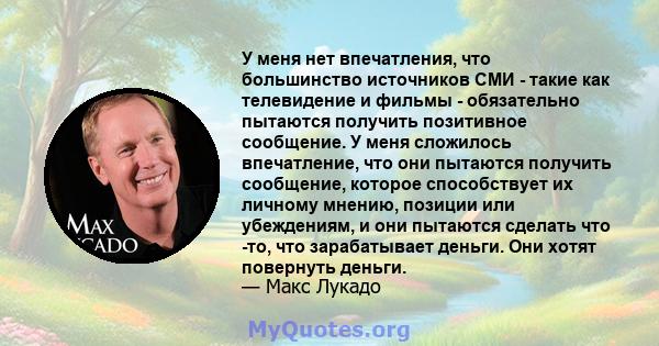 У меня нет впечатления, что большинство источников СМИ - такие как телевидение и фильмы - обязательно пытаются получить позитивное сообщение. У меня сложилось впечатление, что они пытаются получить сообщение, которое