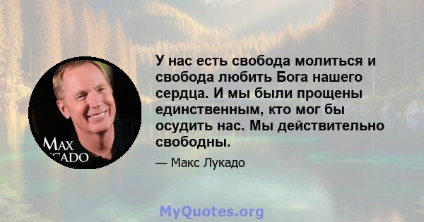 У нас есть свобода молиться и свобода любить Бога нашего сердца. И мы были прощены единственным, кто мог бы осудить нас. Мы действительно свободны.