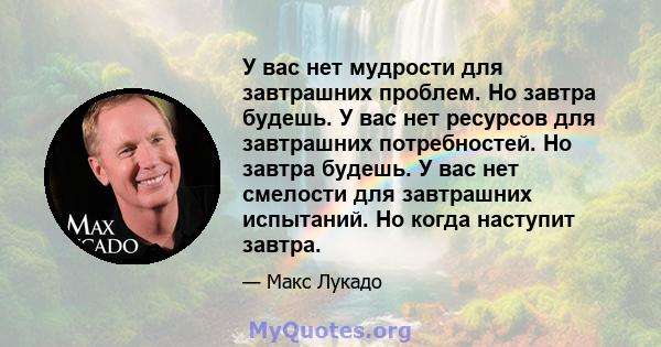 У вас нет мудрости для завтрашних проблем. Но завтра будешь. У вас нет ресурсов для завтрашних потребностей. Но завтра будешь. У вас нет смелости для завтрашних испытаний. Но когда наступит завтра.