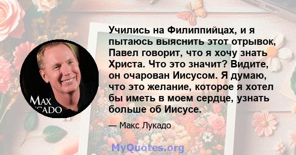 Учились на Филиппийцах, и я пытаюсь выяснить этот отрывок, Павел говорит, что я хочу знать Христа. Что это значит? Видите, он очарован Иисусом. Я думаю, что это желание, которое я хотел бы иметь в моем сердце, узнать