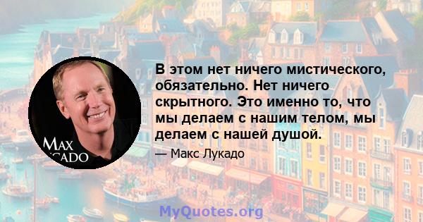 В этом нет ничего мистического, обязательно. Нет ничего скрытного. Это именно то, что мы делаем с нашим телом, мы делаем с нашей душой.