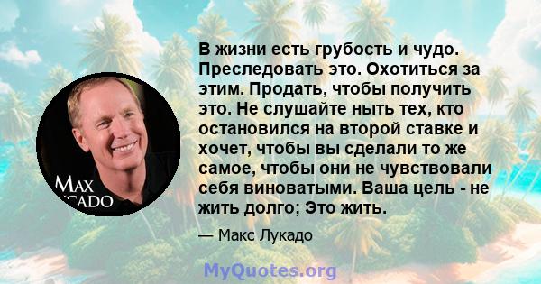 В жизни есть грубость и чудо. Преследовать это. Охотиться за этим. Продать, чтобы получить это. Не слушайте ныть тех, кто остановился на второй ставке и хочет, чтобы вы сделали то же самое, чтобы они не чувствовали себя 