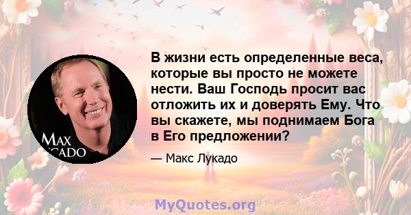 В жизни есть определенные веса, которые вы просто не можете нести. Ваш Господь просит вас отложить их и доверять Ему. Что вы скажете, мы поднимаем Бога в Его предложении?