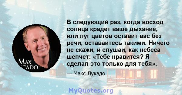 В следующий раз, когда восход солнца крадет ваше дыхание, или луг цветов оставит вас без речи, оставайтесь такими. Ничего не скажи, и слушай, как небеса шепчет: «Тебе нравится? Я сделал это только для тебя».