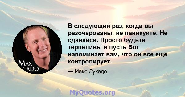 В следующий раз, когда вы разочарованы, не паникуйте. Не сдавайся. Просто будьте терпеливы и пусть Бог напоминает вам, что он все еще контролирует.