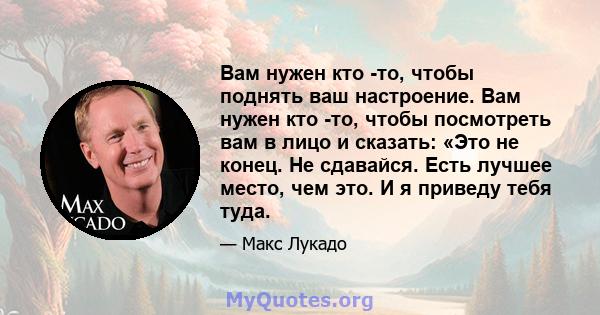 Вам нужен кто -то, чтобы поднять ваш настроение. Вам нужен кто -то, чтобы посмотреть вам в лицо и сказать: «Это не конец. Не сдавайся. Есть лучшее место, чем это. И я приведу тебя туда.