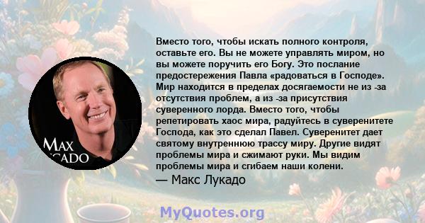 Вместо того, чтобы искать полного контроля, оставьте его. Вы не можете управлять миром, но вы можете поручить его Богу. Это послание предостережения Павла «радоваться в Господе». Мир находится в пределах досягаемости не 