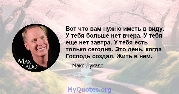 Вот что вам нужно иметь в виду. У тебя больше нет вчера. У тебя еще нет завтра. У тебя есть только сегодня. Это день, когда Господь создал. Жить в нем.