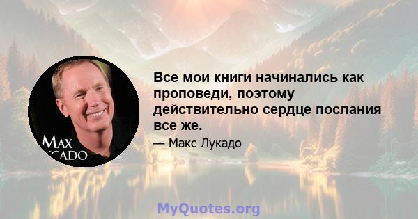 Все мои книги начинались как проповеди, поэтому действительно сердце послания все же.