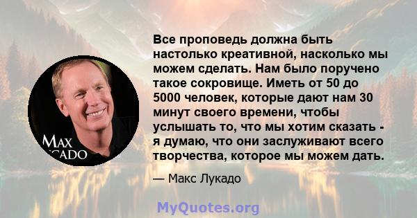 Все проповедь должна быть настолько креативной, насколько мы можем сделать. Нам было поручено такое сокровище. Иметь от 50 до 5000 человек, которые дают нам 30 минут своего времени, чтобы услышать то, что мы хотим