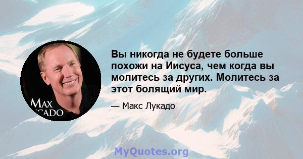 Вы никогда не будете больше похожи на Иисуса, чем когда вы молитесь за других. Молитесь за этот болящий мир.