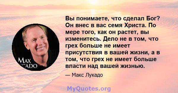 Вы понимаете, что сделал Бог? Он внес в вас семя Христа. По мере того, как он растет, вы изменитесь. Дело не в том, что грех больше не имеет присутствия в вашей жизни, а в том, что грех не имеет больше власти над вашей