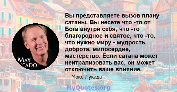 Вы представляете вызов плану сатаны. Вы несете что -то от Бога внутри себя, что -то благородное и святое, что -то, что нужно миру - мудрость, доброта, милосердие, мастерство. Если сатана может нейтрализовать вас, он