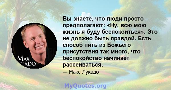 Вы знаете, что люди просто предполагают: «Ну, всю мою жизнь я буду беспокоиться». Это не должно быть правдой. Есть способ пить из Божьего присутствия так много, что беспокойство начинает рассеиваться.