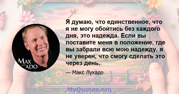 Я думаю, что единственное, что я не могу обойтись без каждого дня, это надежда. Если вы поставите меня в положение, где вы забрали всю мою надежду, я не уверен, что смогу сделать это через день.