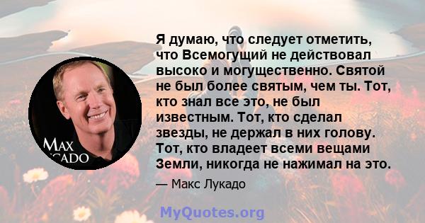 Я думаю, что следует отметить, что Всемогущий не действовал высоко и могущественно. Святой не был более святым, чем ты. Тот, кто знал все это, не был известным. Тот, кто сделал звезды, не держал в них голову. Тот, кто