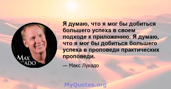 Я думаю, что я мог бы добиться большего успеха в своем подходе к приложению. Я думаю, что я мог бы добиться большего успеха в проповеди практических проповеди.