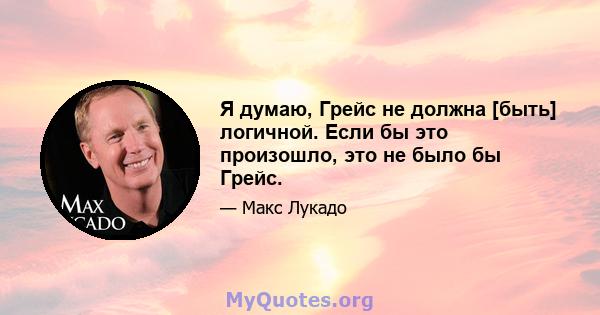 Я думаю, Грейс не должна [быть] логичной. Если бы это произошло, это не было бы Грейс.