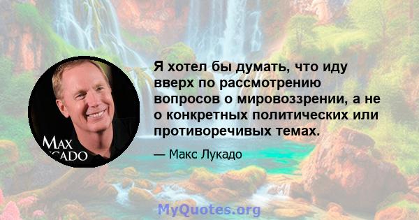 Я хотел бы думать, что иду вверх по рассмотрению вопросов о мировоззрении, а не о конкретных политических или противоречивых темах.