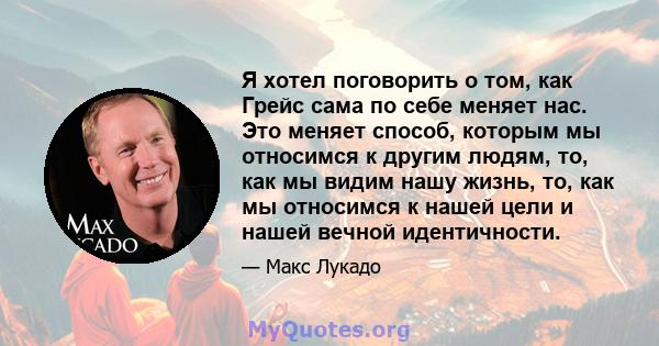 Я хотел поговорить о том, как Грейс сама по себе меняет нас. Это меняет способ, которым мы относимся к другим людям, то, как мы видим нашу жизнь, то, как мы относимся к нашей цели и нашей вечной идентичности.