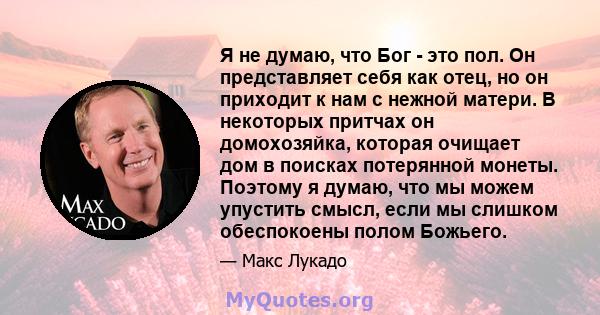 Я не думаю, что Бог - это пол. Он представляет себя как отец, но он приходит к нам с нежной матери. В некоторых притчах он домохозяйка, которая очищает дом в поисках потерянной монеты. Поэтому я думаю, что мы можем