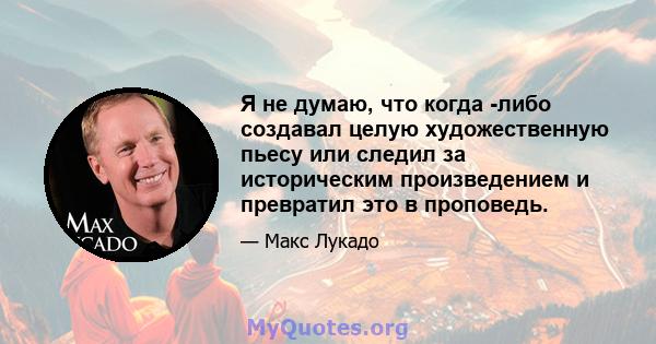 Я не думаю, что когда -либо создавал целую художественную пьесу или следил за историческим произведением и превратил это в проповедь.