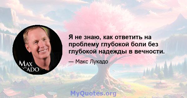 Я не знаю, как ответить на проблему глубокой боли без глубокой надежды в вечности.